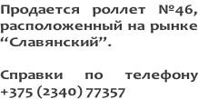Продается роллет №46,  расположенный на рынке  “Славянский”.   Справки по телефону +375 (2340) 77357